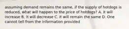 assuming demand remains the same, if the supply of hotdogs is reduced, what will happen to the price of hotdogs? A. it will increase B. it will decrease C. it will remain the same D. One cannot tell from the information provided