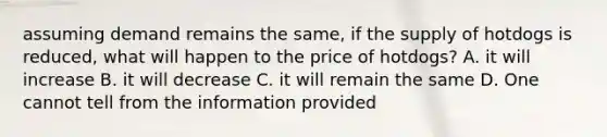 assuming demand remains the same, if the supply of hotdogs is reduced, what will happen to the price of hotdogs? A. it will increase B. it will decrease C. it will remain the same D. One cannot tell from the information provided