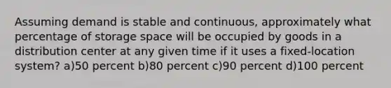 Assuming demand is stable and continuous, approximately what percentage of storage space will be occupied by goods in a distribution center at any given time if it uses a fixed-location system? a)50 percent b)80 percent c)90 percent d)100 percent