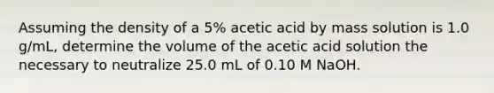 Assuming the density of a 5% acetic acid by mass solution is 1.0 g/mL, determine the volume of the acetic acid solution the necessary to neutralize 25.0 mL of 0.10 M NaOH.