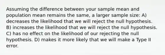 Assuming the difference between your sample mean and population mean remains the same, a larger sample size: A) decreases the likelihood that we will reject the null hypothesis. B) increases the likelihood that we will reject the null hypothesis. C) has no effect on the likelihood of our rejecting the null hypothesis. D) makes it more likely that we will make a Type II error.