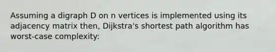 Assuming a digraph D on n vertices is implemented using its adjacency matrix then, Dijkstra's shortest path algorithm has worst-case complexity: