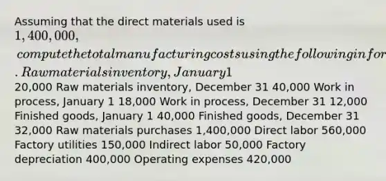 Assuming that the direct materials used is 1,400,000, compute the total manufacturing costs using the following information. Raw materials inventory, January 1 20,000 Raw materials inventory, December 31 40,000 Work in process, January 1 18,000 Work in process, December 31 12,000 Finished goods, January 1 40,000 Finished goods, December 31 32,000 Raw materials purchases 1,400,000 Direct labor 560,000 Factory utilities 150,000 Indirect labor 50,000 Factory depreciation 400,000 Operating expenses 420,000