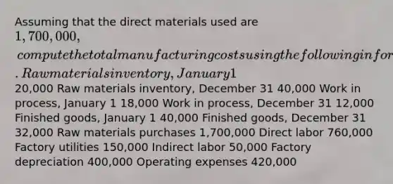 Assuming that the direct materials used are 1,700,000, compute the total manufacturing costs using the following information. Raw materials inventory, January 1 20,000 Raw materials inventory, December 31 40,000 Work in process, January 1 18,000 Work in process, December 31 12,000 Finished goods, January 1 40,000 Finished goods, December 31 32,000 Raw materials purchases 1,700,000 Direct labor 760,000 Factory utilities 150,000 Indirect labor 50,000 Factory depreciation 400,000 Operating expenses 420,000