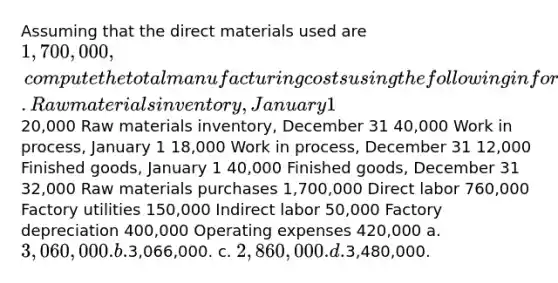 Assuming that the direct materials used are 1,700,000, compute the total manufacturing costs using the following information. Raw materials inventory, January 1 20,000 Raw materials inventory, December 31 40,000 Work in process, January 1 18,000 Work in process, December 31 12,000 Finished goods, January 1 40,000 Finished goods, December 31 32,000 Raw materials purchases 1,700,000 Direct labor 760,000 Factory utilities 150,000 Indirect labor 50,000 Factory depreciation 400,000 Operating expenses 420,000 a. 3,060,000. b.3,066,000. c. 2,860,000. d.3,480,000.