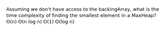 Assuming we don't have access to the backingArray, what is the time complexity of finding the smallest element in a MaxHeap? O(n) O(n log n) O(1) O(log n)