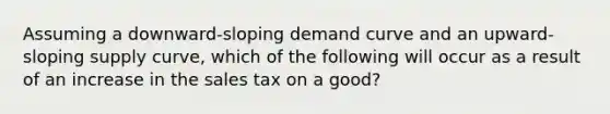 Assuming a downward-sloping demand curve and an upward-sloping supply curve, which of the following will occur as a result of an increase in the sales tax on a good?