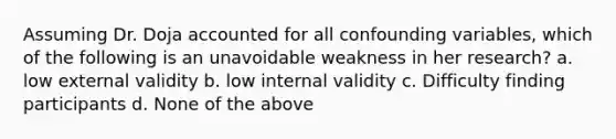 Assuming Dr. Doja accounted for all confounding variables, which of the following is an unavoidable weakness in her research? a. low external validity b. low internal validity c. Difficulty finding participants d. None of the above