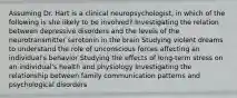 Assuming Dr. Hart is a clinical neuropsychologist, in which of the following is she likely to be involved? Investigating the relation between depressive disorders and the levels of the neurotransmitter serotonin in the brain Studying violent dreams to understand the role of unconscious forces affecting an individual's behavior Studying the effects of long-term stress on an individual's health and physiology Investigating the relationship between family communication patterns and psychological disorders