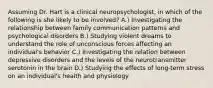 Assuming Dr. Hart is a clinical neuropsychologist, in which of the following is she likely to be involved? A.) Investigating the relationship between family communication patterns and psychological disorders B.) Studying violent dreams to understand the role of unconscious forces affecting an individual's behavior C.) Investigating the relation between depressive disorders and the levels of the neurotransmitter serotonin in the brain D.) Studying the effects of long-term stress on an individual's health and physiology