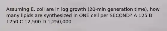 Assuming E. coli are in log growth (20-min generation time), how many lipids are synthesized in ONE cell per SECOND? A 125 B 1250 C 12,500 D 1,250,000