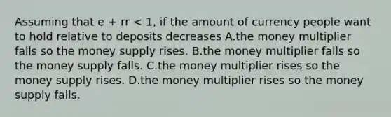 Assuming that e + rr < 1, if the amount of currency people want to hold relative to deposits decreases A.the money multiplier falls so the money supply rises. B.the money multiplier falls so the money supply falls. C.the money multiplier rises so the money supply rises. D.the money multiplier rises so the money supply falls.