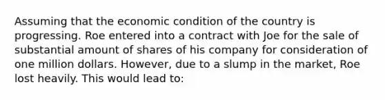 Assuming that the economic condition of the country is progressing. Roe entered into a contract with Joe for the sale of substantial amount of shares of his company for consideration of one million dollars. However, due to a slump in the market, Roe lost heavily. This would lead to: