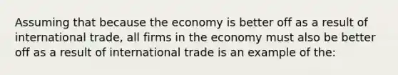 Assuming that because the economy is better off as a result of international trade, all firms in the economy must also be better off as a result of international trade is an example of the: