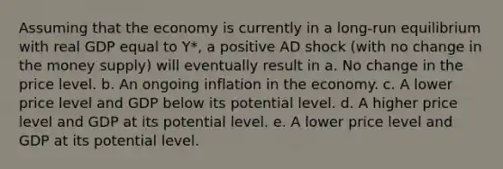 Assuming that the economy is currently in a long-run equilibrium with real GDP equal to Y*, a positive AD shock (with no change in the money supply) will eventually result in a. No change in the price level. b. An ongoing inflation in the economy. c. A lower price level and GDP below its potential level. d. A higher price level and GDP at its potential level. e. A lower price level and GDP at its potential level.