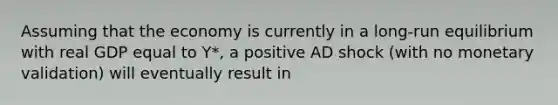 Assuming that the economy is currently in a long-run equilibrium with real GDP equal to Y*, a positive AD shock (with no monetary validation) will eventually result in