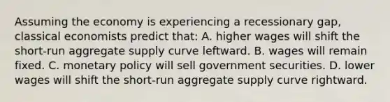 Assuming the economy is experiencing a recessionary gap, classical economists predict that: A. higher wages will shift the short-run aggregate supply curve leftward. B. wages will remain fixed. C. <a href='https://www.questionai.com/knowledge/kEE0G7Llsx-monetary-policy' class='anchor-knowledge'>monetary policy</a> will sell government securities. D. lower wages will shift the short-run aggregate supply curve rightward.