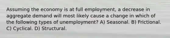 Assuming the economy is at full employment, a decrease in aggregate demand will most likely cause a change in which of the following types of unemployment? A) Seasonal. B) Frictional. C) Cyclical. D) Structural.