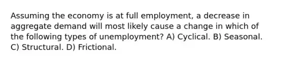 Assuming the economy is at full employment, a decrease in aggregate demand will most likely cause a change in which of the following types of unemployment? A) Cyclical. B) Seasonal. C) Structural. D) Frictional.