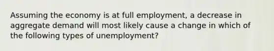 Assuming the economy is at full employment, a decrease in aggregate demand will most likely cause a change in which of the following types of unemployment?