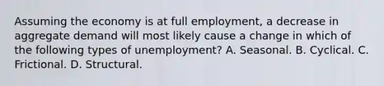 Assuming the economy is at full employment, a decrease in aggregate demand will most likely cause a change in which of the following types of unemployment? A. Seasonal. B. Cyclical. C. Frictional. D. Structural.