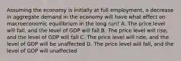 Assuming the economy is initially at full employment, a decrease in aggregate demand in the economy will have what effect on macroeconomic equilibrium in the long run? A. The price level will fall, and the level of GDP will fall B. The price level will rise, and the level of GDP will fall C. The price level will ride, and the level of GDP will be unaffected D. The price level will fall, and the level of GDP will unaffected