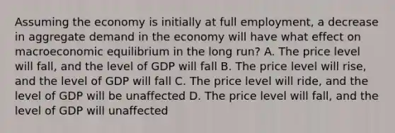 Assuming the economy is initially at full employment, a decrease in aggregate demand in the economy will have what effect on macroeconomic equilibrium in the long run? A. The price level will fall, and the level of GDP will fall B. The price level will rise, and the level of GDP will fall C. The price level will ride, and the level of GDP will be unaffected D. The price level will fall, and the level of GDP will unaffected