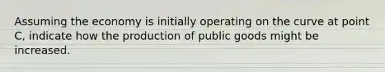 Assuming the economy is initially operating on the curve at point C, indicate how the production of public goods might be increased.