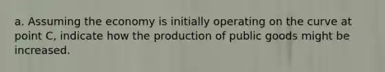 a. Assuming the economy is initially operating on the curve at point C, indicate how the production of public goods might be increased.