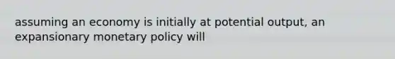 assuming an economy is initially at potential output, an expansionary monetary policy will