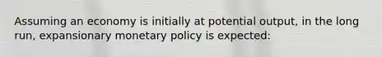 Assuming an economy is initially at potential output, in the long run, expansionary monetary policy is expected: