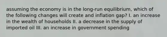 assuming the economy is in the long-run equilibrium, which of the following changes will create and inflation gap? I. an increase in the wealth of households II. a decrease in the supply of imported oil III. an increase in government spending