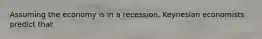 Assuming the economy is in a recession, Keynesian economists predict that