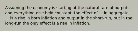 Assuming the economy is starting at the natural rate of output and everything else held​ constant, the effect of​ ... in aggregate​ ... is a rise in both inflation and output in the short-run, but in the long-run the only effect is a rise in inflation.