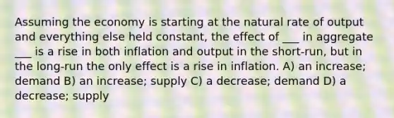 Assuming the economy is starting at the natural rate of output and everything else held constant, the effect of ___ in aggregate ___ is a rise in both inflation and output in the short-run, but in the long-run the only effect is a rise in inflation. A) an increase; demand B) an increase; supply C) a decrease; demand D) a decrease; supply