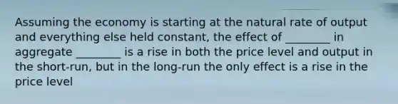 Assuming the economy is starting at the natural rate of output and everything else held constant, the effect of ________ in aggregate ________ is a rise in both the price level and output in the short-run, but in the long-run the only effect is a rise in the price level