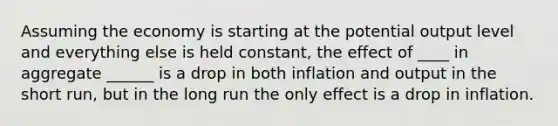 Assuming the economy is starting at the potential output level and everything else is held constant, the effect of ____ in aggregate ______ is a drop in both inflation and output in the short run, but in the long run the only effect is a drop in inflation.