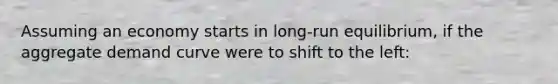 Assuming an economy starts in long-run equilibrium, if the aggregate demand curve were to shift to the left: