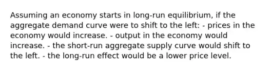 Assuming an economy starts in long-run equilibrium, if the aggregate demand curve were to shift to the left: - prices in the economy would increase. - output in the economy would increase. - the short-run aggregate supply curve would shift to the left. - the long-run effect would be a lower price level.