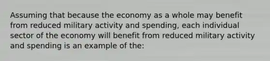 Assuming that because the economy as a whole may benefit from reduced military activity and spending, each individual sector of the economy will benefit from reduced military activity and spending is an example of the: