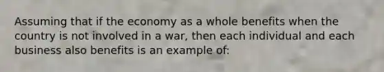 Assuming that if the economy as a whole benefits when the country is not involved in a war, then each individual and each business also benefits is an example of: