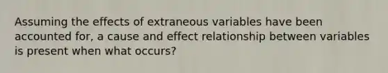 Assuming the effects of extraneous variables have been accounted for, a cause and effect relationship between variables is present when what occurs?