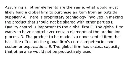 Assuming all other elements are the same, what would most likely lead a global firm to purchase an item from an outside supplier? A. There is proprietary technology Involved in making the product that should not be shared with other parties B. Quality control is important to the global firm C. The global firm wants to have control over certain elements of the production process D. The product to be made is a nonessential item that has little effect on the global firm's core competencies and customer expectations E. The global firm has excess capacity that otherwise would not be productively used