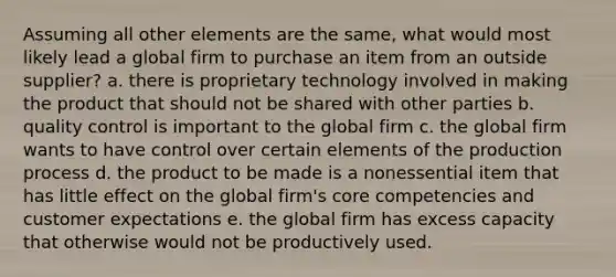 Assuming all other elements are the same, what would most likely lead a global firm to purchase an item from an outside supplier? a. there is proprietary technology involved in making the product that should not be shared with other parties b. quality control is important to the global firm c. the global firm wants to have control over certain elements of the production process d. the product to be made is a nonessential item that has little effect on the global firm's core competencies and customer expectations e. the global firm has excess capacity that otherwise would not be productively used.