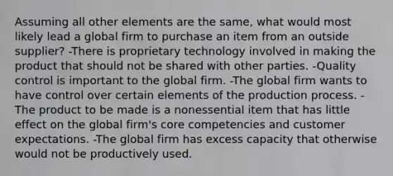 Assuming all other elements are the same, what would most likely lead a global firm to purchase an item from an outside supplier? -There is proprietary technology involved in making the product that should not be shared with other parties. -Quality control is important to the global firm. -The global firm wants to have control over certain elements of the production process. -The product to be made is a nonessential item that has little effect on the global firm's core competencies and customer expectations. -The global firm has excess capacity that otherwise would not be productively used.