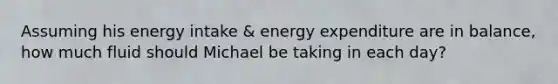 Assuming his energy intake & energy expenditure are in balance, how much fluid should Michael be taking in each day?