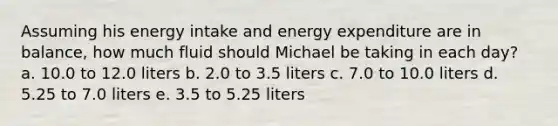 Assuming his energy intake and energy expenditure are in balance, how much fluid should Michael be taking in each day? a. 10.0 to 12.0 liters b. 2.0 to 3.5 liters c. 7.0 to 10.0 liters d. 5.25 to 7.0 liters e. 3.5 to 5.25 liters