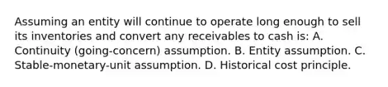 Assuming an entity will continue to operate long enough to sell its inventories and convert any receivables to cash is: A. Continuity (going-concern) assumption. B. Entity assumption. C. Stable-monetary-unit assumption. D. Historical cost principle.