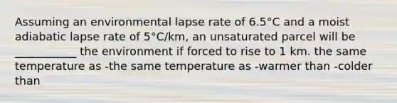 Assuming an environmental lapse rate of 6.5°C and a moist adiabatic lapse rate of 5°C/km, an unsaturated parcel will be ___________ the environment if forced to rise to 1 km. the same temperature as -the same temperature as -warmer than -colder than