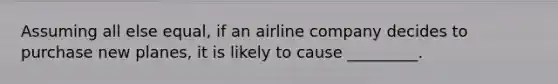 Assuming all else equal, if an airline company decides to purchase new planes, it is likely to cause _________.